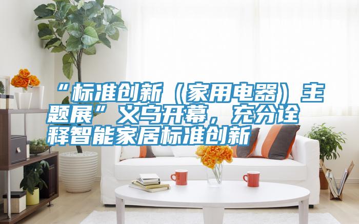“标准创新（家用电器）主题展”义乌开幕，充分诠释智能家居标准创新