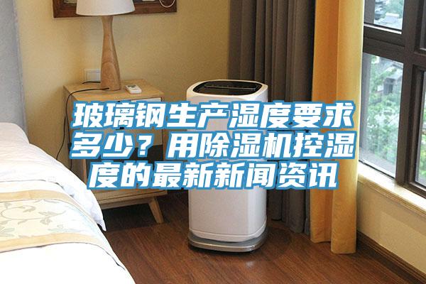 玻璃钢生产湿度要求多少？用泡芙短视频APP官方下载地址控湿度的最新新闻资讯