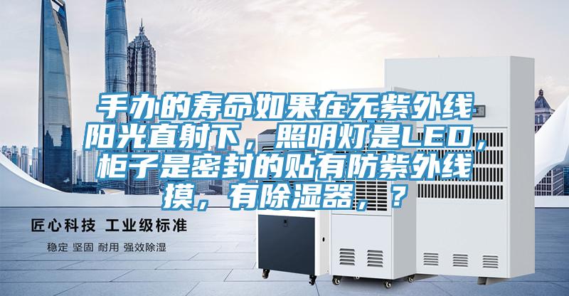 手办的寿命如果在无紫外线阳光直射下，照明灯是LED，柜子是密封的贴有防紫外线摸，有除湿器，？