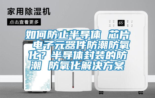 如何防止半导体 芯片 电子元器件防潮防氧化？半导体封装的防潮 防氧化解决方案