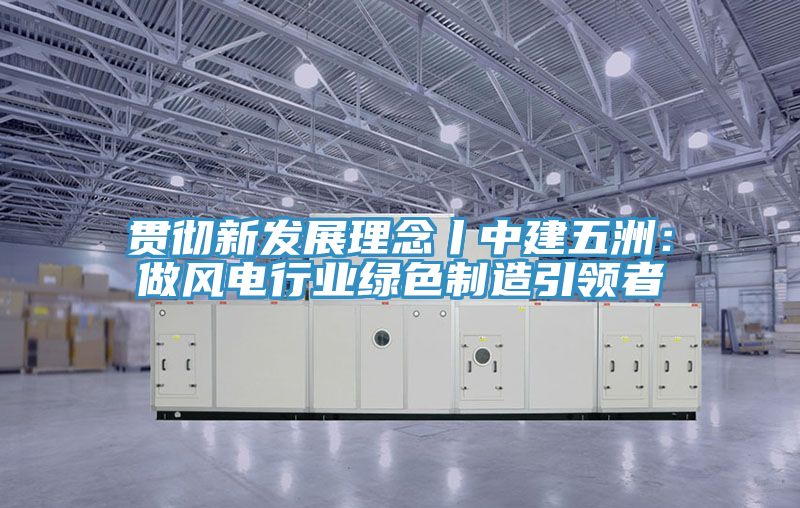 贯彻新发展理念丨中建五洲：做风电行业绿色制造引领者